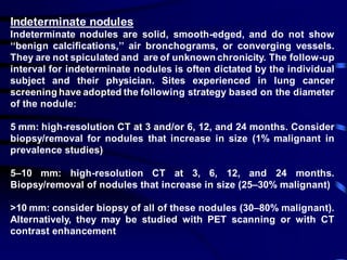 Indeterminate nodules
Indeterminate nodules are solid, smooth-edged, and do not show
‘‘benign calcifications,’’ air bronchograms, or converging vessels.
They are not spiculated and are of unknown chronicity. The follow-up
interval for indeterminate nodules is often dictated by the individual
subject and their physician. Sites experienced in lung cancer
screening have adopted the following strategy based on the diameter
of the nodule:
5 mm: high-resolution CT at 3 and/or 6, 12, and 24 months. Consider
biopsy/removal for nodules that increase in size (1% malignant in
prevalence studies)
5–10 mm: high-resolution CT at 3, 6, 12, and 24 months.
Biopsy/removal of nodules that increase in size (25–30% malignant)
>10 mm: consider biopsy of all of these nodules (30–80% malignant).
Alternatively, they may be studied with PET scanning or with CT
contrast enhancement
 
