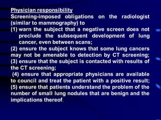 Physician responsibility
Screening-imposed obligations on the radiologist
(similar to mammography) to
(1) warn the subject that a negative screen does not
preclude the subsequent development of lung
cancer, even between scans;
(2) ensure the subject knows that some lung cancers
may not be amenable to detection by CT screening;
(3) ensure that the subject is contacted with results of
the CT screening;
(4) ensure that appropriate physicians are available
to council and treat the patient with a positive result;
(5) ensure that patients understand the problem of the
number of small lung nodules that are benign and the
implications thereof.
 