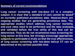 Summary of current recommendations
Lung cancer screening with low-dose CT is a complex
subject. It is clear that a standard of care cannot be based
on currently published prevalence data. However,there are
ongoing studies that are generating prevalence data. The
appropriate studies which address lung cancer mortality
and cure rates need to be performed and the data analyzed
and validated before the true utility of this test can be
determined. Thus we do not recommend mass screening for
lung cancer at this time, but strongly encourage appropriate
subjects to participate in trials so that the true effectiveness
of lung cancer screening with low-dose helical CT can be
determined at the earliest possible time.
 