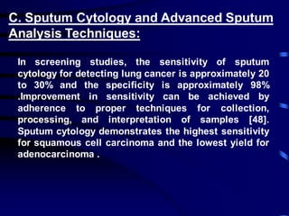 C. Sputum Cytology and Advanced Sputum
Analysis Techniques:
In screening studies, the sensitivity of sputum
cytology for detecting lung cancer is approximately 20
to 30% and the specificity is approximately 98%
.Improvement in sensitivity can be achieved by
adherence to proper techniques for collection,
processing, and interpretation of samples [48].
Sputum cytology demonstrates the highest sensitivity
for squamous cell carcinoma and the lowest yield for
adenocarcinoma .
 