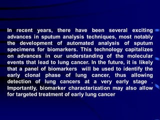 In recent years, there have been several exciting
advances in sputum analysis techniques, most notably
the development of automated analysis of sputum
specimens for biomarkers. This technology capitalizes
on advances in our understanding of the molecular
events that lead to lung cancer. In the future, it is likely
that a panel of biomarkers will be used to identify the
early clonal phase of lung cancer, thus allowing
detection of lung cancers at a very early stage .
Importantly, biomarker characterization may also allow
for targeted treatment of early lung cancer
 