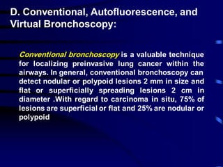 D. Conventional, Autofluorescence, and
Virtual Bronchoscopy:
Conventional bronchoscopy is a valuable technique
for localizing preinvasive lung cancer within the
airways. In general, conventional bronchoscopy can
detect nodular or polypoid lesions 2 mm in size and
flat or superficially spreading lesions 2 cm in
diameter .With regard to carcinoma in situ, 75% of
lesions are superficial or flat and 25% are nodular or
polypoid
 