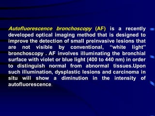 Autofluorescence bronchoscopy (AF) is a recently
developed optical imaging method that is designed to
improve the detection of small preinvasive lesions that
are not visible by conventional, ‘‘white light’’
bronchoscopy . AF involves illuminating the bronchial
surface with violet or blue light (400 to 440 nm) in order
to distinguish normal from abnormal tissues.Upon
such illumination, dysplastic lesions and carcinoma in
situ will show a diminution in the intensity of
autofluorescence.
 