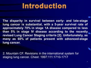 The disparity in survival between early- and late-stage
lung cancer is substantial, with a 5-year survival rate of
approximately 70% in stage 1A disease compared to less
than 5% in stage IV disease according to the recently
revised Lung Cancer Staging criteria [2]. Unfortunately, as
many as 60% of patients present with advanced-stage
lung cancer.
2. Mountain CF. Revisions in the international system for
staging lung cancer. Chest: 1997:111:1710-1717
.
 