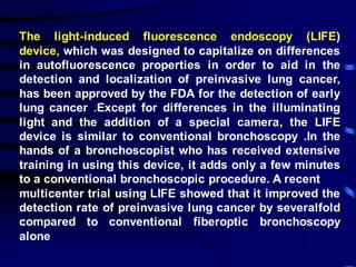 The light-induced fluorescence endoscopy (LIFE)
device, which was designed to capitalize on differences
in autofluorescence properties in order to aid in the
detection and localization of preinvasive lung cancer,
has been approved by the FDA for the detection of early
lung cancer .Except for differences in the illuminating
light and the addition of a special camera, the LIFE
device is similar to conventional bronchoscopy .In the
hands of a bronchoscopist who has received extensive
training in using this device, it adds only a few minutes
to a conventional bronchoscopic procedure. A recent
multicenter trial using LIFE showed that it improved the
detection rate of preinvasive lung cancer by severalfold
compared to conventional fiberoptic bronchoscopy
alone
 