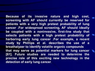 Because of its invasive nature and high cost,
screening with AF should currently be reserved for
patients with a very high pretest probability of lung
cancer .For widespread screening, AF should ideally
be coupled with a noninvasive, first-line study that
selects patients with a high pretest probability of
harboring early lung cancer .For example, a recent
study by Phillips et al. describes the use of a
breathalyzer to identify volatile organic compounds
that may serve as potential markers for lung cancer
[61]. Future studies are needed to determine the
precise role of this exciting new technology in the
detection of early lung cancer.
 