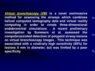 Virtual bronchoscopy (VB) is a novel noninvasive
method for assessing the airways which combines
helical computed tomography data and virtual reality
computing in order to create three-dimensional
endobronchial simulations . A recent preliminary
investigation by Summers et al. assessed the
computerassisted detection of polypoid airway lesions
on virtual bronchoscopy images . This technique was
associated with a relatively high sensitivity (90%) for
lesions 5 mm in diameter, but was limited by a poor
specificity.
 