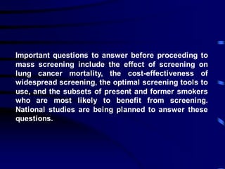 Important questions to answer before proceeding to
mass screening include the effect of screening on
lung cancer mortality, the cost-effectiveness of
widespread screening, the optimal screening tools to
use, and the subsets of present and former smokers
who are most likely to benefit from screening.
National studies are being planned to answer these
questions.
 