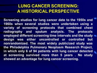 LUNG CANCER SCREENING:
A HISTORICAL PERSPECTIVE
Screening studies for lung cancer date to the 1950s and
1960s when several studies were undertaken using a
variety of screening protocols that combined chest
radiography and sputum analysis. The protocols
employed different screening time intervals and the study
design was either uncontrolled or controlled but
nonrandomized. The most widely publicized study was
the Philadelphia Pulmonary Neoplasm Research Project,
in which only 6 of 94 patients with lung cancer detected
at screening survived more than 5 years . No study
showed an advantage for lung cancer screening.
 