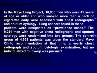 In the Mayo Lung Project, 10,933 men who were 45 years
of age or older and who smoked more than a pack of
cigarettes daily were assessed with chest radiographs
and sputum cytology . Lung cancers found in these
patients were designated as ‘‘prevalence cases.’’ The
9,211 men with negative chest radiographs and sputum
cytology were randomized into two groups. The control
group of 4,593 patients was given the standard Mayo
Clinic recommendation at that time, a yearly chest
radiograph and sputum cytologic examination, but no
individualized follow-up was pursued.
 