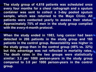 The study group of 4,618 patients was scheduled once
every four months for a chest radiograph and a sputum
container was sent to collect a 3-day pooled sputum
sample, which was returned to the Mayo Clinic. All
patients were contacted yearly to assess their status.
Approximately 75% of men in the study group complied
with the every-4-month protocol.
When the study ended in 1983, lung cancer had been
detected in 206 patients in the study group and 160
patients in the control group. Resectability was higher in
the study group than in the control group (46% vs. 32%)
but this advantage was not reflected in mortality rates.
The death rates in the two groups were statistically
similar: 3.2 per 1000 person-years in the study group
compared to 3.0 per 1000 person-years in the control
group.
 