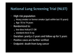 ¨   High risk population
    ¡   Heavy smoker or former smoker (quit within last 15 years)
    ¡   Age: 55 to 74 years
¨   Randomized to:
    ¡   low-dose helical CT OR
    ¡   standard chest X-ray
¨   Duration: yearly x 3 years and follow up for 5 years
¨   Positive cases are further verified
¨   Endpoint: death from lung cancer
 