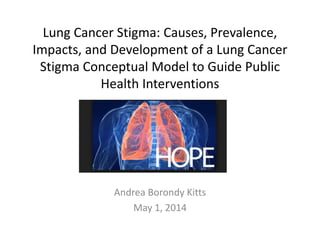 Lung Cancer Stigma: Causes, Prevalence,
Impacts, and Development of a Lung Cancer
Stigma Conceptual Model to Guide Public
Health Interventions
Andrea Borondy Kitts
May 1, 2014
 