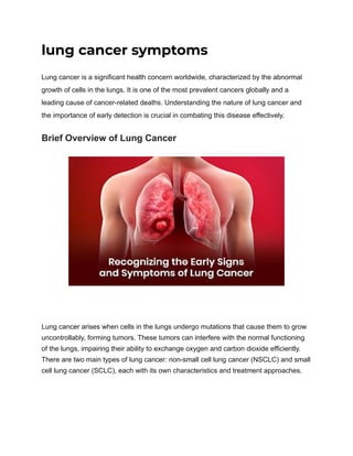 lung cancer symptoms
Lung cancer is a significant health concern worldwide, characterized by the abnormal
growth of cells in the lungs. It is one of the most prevalent cancers globally and a
leading cause of cancer-related deaths. Understanding the nature of lung cancer and
the importance of early detection is crucial in combating this disease effectively.
Brief Overview of Lung Cancer
Lung cancer arises when cells in the lungs undergo mutations that cause them to grow
uncontrollably, forming tumors. These tumors can interfere with the normal functioning
of the lungs, impairing their ability to exchange oxygen and carbon dioxide efficiently.
There are two main types of lung cancer: non-small cell lung cancer (NSCLC) and small
cell lung cancer (SCLC), each with its own characteristics and treatment approaches.
 