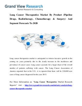 Lung Cancer Therapeutics Market By Product (Pipeline
Drugs, Radiotherapy, Chemotherapy & Surgery) And
Segment Forecasts To 2020
Lung cancer therapeutics market is anticipated to witness lucrative growth in the
coming six years primarily due to the steady increase in the incidences and
prevalence of cancer cases. Lung cancer accounts for a larger share of the overall
number of patients suffering with cancer. The Lung Cancer Association of
America reported that in the U.S., it is expected that there will be 220,000 new
cases of lung cancer diagnosed for the year 2015.
For More Information on "Lung Cancer Therapeutics Market Research
Reports" visit - http://www.grandviewresearch.com/industry-analysis/lung-
cancer-therapeutics-market
 