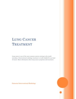 Lung Cancer TreatmentLung cancer is one of the most common cancers existing in the world nowadays. Interventional radiology treatment is really helpful for any kind of cancer. Basic information about lung cancer symptoms and treatment.Sarasota Interventional Radiology<br />Lung Cancer Treatment<br />Lung cancer is one of the most common cancers existing in the world nowadays. Generally lung cancers are self inflicted through heavy smoking. As with all diseases and especially with any form of cancer is to detect the disease as early as possible so, that treatment can be given to increase the chances of endurance. However, by the time the symptoms are noticeable the disease is probably at its advanced stage. But, if the symptoms are detected early enough your odds get better.<br />Lung Cancer Symptoms<br />Lung Cancer symptoms vary from person to person and may include:<br />Fatigue<br />Cough<br />Shortness of breath<br />Chest pain, if a tumor invades a structure within the chest or involves the lining of the lung<br />Loss of appetite<br />Coughing up phlegm or mucus<br />Hemoptysis (coughing up blood)<br />Swelling of the neck and face<br />Fatigue<br />Clubbing of fingers<br />Sometimes people with lung cancer do not show any of these symptoms. Or, these symptoms may be caused by a medical condition that is not cancer. But if you notice one or more of them for more than two weeks, consult your doctor.<br />Risk Factors<br />Many factors may influence the development of lung cancer, including:<br />Smoking <br />Family history <br />Personal history <br />Occupational or environmental exposure <br />Radiation exposure <br />Industrial exposure <br />Air pollution <br />Environmental tobacco smoke <br />Lung diseases <br />These are common types of Lung Cancer Treatment:<br />Surgery<br />The standard operation for lung cancer includes removal of the lobe of the lung in which the tumor resides (lobectomy) and dissection and removal of the mediastinal lymph nodes (MLND). This procedure is usually performed through an incision on the back and requires the ribs to be spread apart (right).<br />Advances in minimally invasive surgery are improving treatment outcomes for many lung cancer patients. Video Assisted Thoracoscopic Surgery (VATS), a minimally invasive technique, is resulting in better outcomes and decreased recovery times. VATS lobectomy can accomplish the same cancer operation as the traditional open procedure, but requires only three or four small incisions and does not involve spreading of the ribs. VATS is an option for selected lung cancer patients, particularly those have a small tumor in the outer regions of the lung.<br />Radiation Therapy<br />External beam radiation treatment is most often used in conjunction with surgery, but it can also be combined with chemotherapy as an alternative to surgery.<br />Proton therapy is an innovative treatment at MD Anderson, which delivers high radiation doses directly to the tumor site, with no damage to nearby healthy tissue. Proton therapy results in better cancer control with fewer side effects. Many lung cancer patients may be candidates for proton therapy.<br />Chemotherapy<br />Chemotherapy, the use of drugs to destroy tumors, is usually used along with surgery in lung cancer patients. Chemotherapy can make the tumor more manageable before surgery, or to destroy lingering cancer cells at the tumor site after surgery.<br />Photodynamic Therapy (PDT)<br />Photodynamic therapy involves a light-sensitive chemical injected into the body, where it remains longer in cancer cells than it does in normal cells. The chemical is activated with a laser that initiates the destruction of cancer cells. PDT is best used on very small tumors, or to reduce some symptoms of lung cancer.<br />Sarasota Interventional Radiology using Radiofrequency Ablation (RFA) for lung cancer treatment. Interventional radiology technique has really proved to be helpful to diagnose some of the most dangerous diseases like cancer. More Info Visit http://www.sivr.net<br />