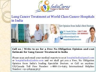 Lung Cancer Treatment at World Class Cancer Hospitals
in India

Call us / Write to us for a Free No Obligation Opinion and cost
Estimate for Lung Cancer Treatment in India
Please scan and email your medical reports to us at hospitalindia@gmail.com
or hospitalindia@yahoo.com and we shall get you a Free, No Obligation
Opinion from India's leading Specialist Doctors. or Call us anytime:
US/Canada Toll Free Number: 1-888-771-6965 International Helpline
Number: +91-9899993637

 