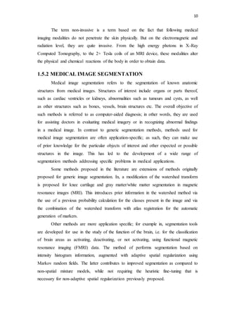 10
The term non-invasive is a term based on the fact that following medical
imaging modalities do not penetrate the skin physically. But on the electromagnetic and
radiation level, they are quite invasive. From the high energy photons in X-Ray
Computed Tomography, to the 2+ Tesla coils of an MRI device, these modalities alter
the physical and chemical reactions of the body in order to obtain data.
1.5.2 MEDICAL IMAGE SEGMENTATION
Medical image segmentation refers to the segmentation of known anatomic
structures from medical images. Structures of interest include organs or parts thereof,
such as cardiac ventricles or kidneys, abnormalities such as tumours and cysts, as well
as other structures such as bones, vessels, brain structures etc. The overall objective of
such methods is referred to as computer-aided diagnosis; in other words, they are used
for assisting doctors in evaluating medical imagery or in recognizing abnormal findings
in a medical image. In contrast to generic segmentation methods, methods used for
medical image segmentation are often application-specific; as such, they can make use
of prior knowledge for the particular objects of interest and other expected or possible
structures in the image. This has led to the development of a wide range of
segmentation methods addressing specific problems in medical applications.
Some methods proposed in the literature are extensions of methods originally
proposed for generic image segmentation. In, a modification of the watershed transform
is proposed for knee cartilage and gray matter/white matter segmentation in magnetic
resonance images (MRI). This introduces prior information in the watershed method via
the use of a previous probability calculation for the classes present in the image and via
the combination of the watershed transform with atlas registration for the automatic
generation of markers.
Other methods are more application specific; for example in, segmentation tools
are developed for use in the study of the function of the brain, i.e. for the classification
of brain areas as activating, deactivating, or not activating, using functional magnetic
resonance imaging (FMRI) data. The method of performs segmentation based on
intensity histogram information, augmented with adaptive spatial regularization using
Markov random fields. The latter contributes to improved segmentation as compared to
non-spatial mixture models, while not requiring the heuristic fine-tuning that is
necessary for non-adaptive spatial regularization previously proposed.
 