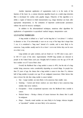 11
Another important application of segmentation tools is in the study of the
function of the heart. In, a contour detection algorithm based on a radial edge-detection
filter is developed for cardiac echo graphic images. Objective of this algorithm is to
define a region of interest in which measurements (e.g. image intensity) can lead, after
appropriate interpretation, to the estimation of important cardiovascular parameters
without the need for invasive techniques.
In addition to the aforementioned techniques, numerous other algorithms for
applications of segmentation to specialized medical imagery interpretation exist.
1.5.3 LUNG NODULES
A lung nodule is defined as a “spot” on the lung that is 3 cm (about 1 ½ inches)
in diameter or less. If an abnormality is seen on an x-ray of the lungs that is larger than
3 cm, it is considered a “lung mass” instead of a nodule, and is more likely to be
cancerous. Lung nodules usually need to be at least 1 cm in size before they can be seen
on a chest x-ray.
Lung nodules are quite common, and are found on 1 in 500 chest x-rays, and 1
in 100 CT scans of the chest. Approximately 150,000 lung nodules are detected in
people in the United States each year. Roughly half of smokers over the age of 50 will
have nodules on a CT scan of their chest.
Overall, the likelihood that a lung nodule is cancer is 40%, but the risk of a lung
nodule being cancerous varies considerably depending on several things. In people less
than 35 years of age, the chance that a lung nodule is cancer is less than 1%, whereas
half of lung nodules in people over age 50 are malignant (cancerous). Other factors that
raise or lower the risk that a lung nodule is cancer include:
 Size – Larger nodules are more likely to be cancerous than smaller ones.
 Smoking – Current and former smokers are more likely to have cancerous lung
nodules than never smokers.
 Occupation – Some occupational exposures raise the likelihood that a nodule is
cancer.
 Medical history - Having a history of cancer increases the chance that it could
be malignant.
 Shape – Smooth, round nodules are more likely to be benign, whereas irregular
or “speculated” nodules are more likely to be cancerous.
 