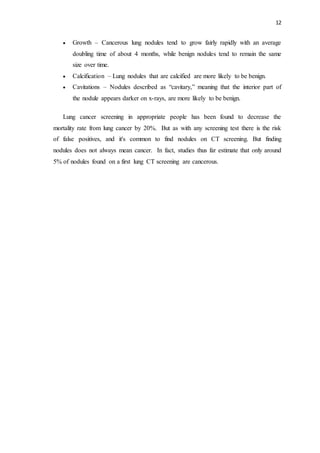 12
 Growth – Cancerous lung nodules tend to grow fairly rapidly with an average
doubling time of about 4 months, while benign nodules tend to remain the same
size over time.
 Calcification – Lung nodules that are calcified are more likely to be benign.
 Cavitations – Nodules described as “cavitary,” meaning that the interior part of
the nodule appears darker on x-rays, are more likely to be benign.
Lung cancer screening in appropriate people has been found to decrease the
mortality rate from lung cancer by 20%. But as with any screening test there is the risk
of false positives, and it's common to find nodules on CT screening. But finding
nodules does not always mean cancer. In fact, studies thus far estimate that only around
5% of nodules found on a first lung CT screening are cancerous.
 