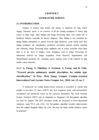 13
CHAPTER 2
LITERATURE SURVEY
2.1 INTRODUCTION
Analysis of primary lung nodule and disease is important for lung cancer
staging. Literature survey is an overview of all the existing techniques to detect lung
cancer at initial stage. Data Mining and Image processing plays very crucial role in
healthcare industry especially for disease diagnosis. Data Mining is very beneficial for
finding hidden information or pattern form the huge databases, some widely used data
mining techniques are classification, prediction, association analysis, pattern matching
and clustering. Image Processing plays significant role in cancer detection when input
data is in the form of images; some techniques used in Image Processing for
information retrieval are Image acquisition, Noise Removal, Segmentation, and
Morphological operations etc., Literature survey analyses some of the methods for lung
nodule cancer detection.
2.1.1 A. Farag, S. Elhabian, J. Graham, A. Farag, and R. Falk,
“Toward precise pulmonary nodule descriptors for nodule type
classification,” in Proc. Med. Image Comput. Comput.-Assisted
Intervention Conf. Lecture Notes Comput. Sci., 2010, vol. 13, no. 3
A framework for nodule feature-based extraction is presented to classify lung
nodules in low-dose CT slices (LDCT) into four categories: juxta, well-circumscribed,
vascularized and pleural-tail, based on the extracted information. The Scale Invariant
Feature Transform (SIFT) and an adaptation to Daugman’s Iris Recognition algorithm
are used for analysis. The SIFT descriptor results are projected to lower-dimensional
subspaces using PCA and LDA. Iris Recognition algorithm revealed improvements
from the original Daugman binary iris code. But here the larger nodule database cannot
be generated.
 