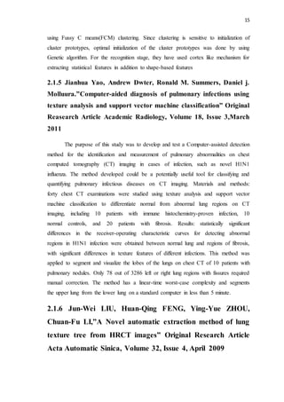 15
using Fussy C means(FCM) clustering. Since clustering is sensitive to initialization of
cluster prototypes, optimal initialization of the cluster prototypes was done by using
Genetic algorithm. For the recognition stage, they have used cortex like mechanism for
extracting statistical features in addition to shape-based features
2.1.5 Jianhua Yao, Andrew Dwter, Ronald M. Summers, Daniel j.
Molluura.”Computer-aided diagnosis of pulmonary infections using
texture analysis and support vector machine classification” Original
Reasearch Article Academic Radiology, Volume 18, Issue 3,March
2011
The purpose of this study was to develop and test a Computer-assisted detection
method for the identification and measurement of pulmonary abnormalities on chest
computed tomography (CT) imaging in cases of infection, such as novel H1N1
influenza. The method developed could be a potentially useful tool for classifying and
quantifying pulmonary infectious diseases on CT imaging. Materials and methods:
forty chest CT examinations were studied using texture analysis and support vector
machine classification to differentiate normal from abnormal lung regions on CT
imaging, including 10 patients with immune histochemistry-proven infection, 10
normal controls, and 20 patients with fibrosis. Results: statistically significant
differences in the receiver-operating characteristic curves for detecting abnormal
regions in H1N1 infection were obtained between normal lung and regions of fibrosis,
with significant differences in texture features of different infections. This method was
applied to segment and visualize the lobes of the lungs on chest CT of 10 patients with
pulmonary nodules. Only 78 out of 3286 left or right lung regions with fissures required
manual correction. The method has a linear-time worst-case complexity and segments
the upper lung from the lower lung on a standard computer in less than 5 minute.
2.1.6 Jun-Wei LIU, Huan-Qing FENG, Ying-Yue ZHOU,
Chuan-Fu LI,”A Novel automatic extraction method of lung
texture tree from HRCT images” Original Research Article
Acta Automatic Sinica, Volume 32, Issue 4, April 2009
 