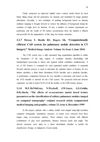 16
Firstly, proposed an improved implicit active contour model driven by local
binary fitting energy and the parameters are dynamic and modulated by image gradient
information. Secondly, a new technique of painting background based on intensity
nonlinear mapping is brought forward to remove the influence of background during the
evolution of single level set function. At last, a number of contrast experiments are
performed, and the results of 3D surface reconstruction show the method is efficient
and powerful for the segmentation of fine lung tree texture structures.
2.1.7 Messay T, Hardie RC, Rogers SK, “Computationally
efficient CAD system for pulmonary nodule detection in CT
imagery” Medical Image Analysis Volume 14, Issue 3, June 2010.
The CAD system uses a fully automated lung segmentation algorithm to define
the boundaries of the lung regions. It combines intensity thresholding with
morphological processing to detect and segment nodule candidates simultaneously. A
set of 245 features is computed for each segmented nodule candidate. A sequential
forward selection process is used to determine the optimum subset of features for two
distinct classifiers, a fisher linear dicriminant (FLD) classifier and a quadratic classifier.
A performance comparison between the two classifier is presented, and based on this,
the FLD classifier is selected for the CAD system. The proposed front-end detector
/segmentor are able to detect 92.8% of all the nodules in the LIDC/testing dataset.
2.1.8 M.F.McNittGray, N.Wyckoff, J.W.Sayre, J.G.Goldin,
D.R.Aberle, “The effects of co-occurrence matrix based texture
parameters on the classification of solitary pulmonary nodules imaged
on computed tomography“ original research article computerized
medical imaging and graphics, volume 23, issue 6, December 1999
In this project, patients with a solitary nodule were imaged using high resolution
computed tomography. Quantitative measures of texture were extracted from these
images using co-occurrence matrices. These matrices were formed with different
combinations of gray level quantization, distance between pixels and angles. The
derived measures were input to a linear discriminant classifier to predict the
classification (benign or malignant) of each nodule.
 