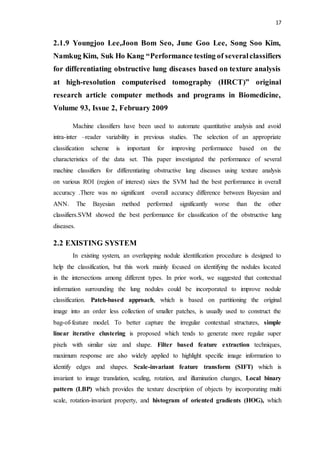 17
2.1.9 Youngjoo Lee,Joon Bom Seo, June Goo Lee, Song Soo Kim,
Namkug Kim, Suk Ho Kang “Performance testing of severalclassifiers
for differentiating obstructive lung diseases based on texture analysis
at high-resolution computerised tomography (HRCT)” original
research article computer methods and programs in Biomedicine,
Volume 93, Issue 2, February 2009
Machine classifiers have been used to automate quantitative analysis and avoid
intra-inter –reader variability in previous studies. The selection of an appropriate
classification scheme is important for improving performance based on the
characteristics of the data set. This paper investigated the performance of several
machine classifiers for differentiating obstructive lung diseases using texture analysis
on various ROI (region of interest) sizes the SVM had the best performance in overall
accuracy .There was no significant overall accuracy difference between Bayesian and
ANN. The Bayesian method performed significantly worse than the other
classifiers.SVM showed the best performance for classification of the obstructive lung
diseases.
2.2 EXISTING SYSTEM
In existing system, an overlapping nodule identification procedure is designed to
help the classification, but this work mainly focused on identifying the nodules located
in the intersections among different types. In prior work, we suggested that contextual
information surrounding the lung nodules could be incorporated to improve nodule
classification. Patch-based approach, which is based on partitioning the original
image into an order less collection of smaller patches, is usually used to construct the
bag-of-feature model. To better capture the irregular contextual structures, simple
linear iterative clustering is proposed which tends to generate more regular super
pixels with similar size and shape. Filter based feature extraction techniques,
maximum response are also widely applied to highlight specific image information to
identify edges and shapes. Scale-invariant feature transform (SIFT) which is
invariant to image translation, scaling, rotation, and illumination changes, Local binary
pattern (LBP) which provides the texture description of objects by incorporating multi
scale, rotation-invariant property, and histogram of oriented gradients (HOG), which
 