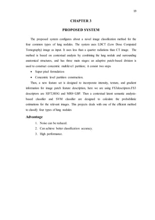 19
CHAPTER 3
PROPOSED SYSTEM
The proposed system configures about a novel image classification method for the
four common types of lung nodules. The system uses LDCT (Low Dose Computed
Tomography) image as input. It uses less than a quarter radiations than CT image. The
method is based on contextual analysis by combining the lung nodule and surrounding
anatomical structures, and has three main stages: an adaptive patch-based division is
used to construct concentric multilevel partition; it consist two steps
 Super pixel formulation
 Concentric level partition construction.
Then, a new feature set is designed to incorporate intensity, texture, and gradient
information for image patch feature description, here we are using FS3descriptors.FS3
descriptors are SIFT,HOG and MR8+LBP. Then a contextual latent semantic analysis-
based classifier and SVM classifier are designed to calculate the probabilistic
estimations for the relevant images. This projects deals with one of the efficient method
to classify four types of lung nodules
Advantage
1. Noise can be reduced.
2. Can achieve better classification accuracy.
3. High performance.
 
