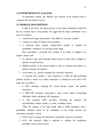 22
3.4.5 PERFORMANCEANALYSIS
In performance analysis, the efficiency and accuracy of the existing system is
compared with the proposed system.
3.5 MODULE DESCRIPTION
In light of the above, this paper presents a novel image classification method for
the four common types of lung nodules. We suggest that the major contributions of our
work are as follows:
1. A patch-based image representation with multilevel concentric partition
2. A feature set design for image patch description,
3. A contextual latent semantic analysis-based classifier to calculate the
probabilistic estimations for each lung nodule image.
More specifically, a concentric level partition of the image is designed in an
adaptive manner with:
1. An improved super pixel clustering method based on quick shift is designed to
generate the patch division;
2. Multilevel partition of the derived patches is used to construct level-nodule (i.e.,
patches containing the nodules),
3. Level-context (i.e., patches containing the contextual structures).
A concentric level partition is thus constructed to tackle the rigid partitioning
problem. Second, a feature set of three components is extracted for each patch of the
image that is as follows:
1. A SIFT descriptor, depicting the overall intensity, texture, and gradient
information;
2. A MR8+LBP descriptor, representing a richer texture feature incorporating
MR8 filters before calculating LBP histograms;
3. A multi orientation HOG descriptor, describing the gradients and
accommodating rotation variance in a multi coordinate system.
Third, the category of the lung nodule image is finally determined with a
probabilistic estimation based on the combination of the nodule structure and
surrounding anatomical context:
1. SVM is used to compute the classification probability based on level-nodule;
2. pLSA with contextual voting is employed to calculate the classification
probability based on level-context.
 