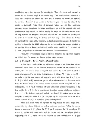 24
amplification each time through the experiments. Then, the quick shift method is
applied to the amplified image in an iterative way. Two parameters are introduced in
quick shift: kernelsize, the size of the kernel used to estimate the density, and maxdist,
the maximum distance between points in the feature space that may be linked if the
density is increased. Fixing them at particular values, i.e., the best performing
parameter settings that obtain the highest classification rate with the standard quick shift
generates too many patches, as shown. Dividing the image into too many patches would
not only separate the integrated anatomical structure but also reduce the efficiency of
the method, specifically during the feature extraction stage which extracts the feature
set individually for each patch. Therefore, an iterative scheme is designed to handle this
problem by increasing the initial values step by step to combine the clusters obtained in
the previous iteration. Both kernelsize and maxdist were initialized at 2, increased by
0.3, and 1, respectively in each of the three iterations in our experiments.
Finally, the down sampling stage is employed to restore the superpixel image to
the original size. The clusters are thus the desired image patches.
3.5.1.2 Concentric Level Partition Construction
In Concentric Level Partition we divide the patches in one image into multiple
con-centric levels, based on the distances between the patches and the centroid of the
nodule patch. The nodule patch is the patch that contains the nodule centroid, which is
given in the dataset. For one image I comprising of O patches PA = {pao: o =1,...,O },
we define L as the total number of concentric levels, with levels LV∈{lv (l ): l =0,
1,...,L } in which lv (l ) contains the patches whose distances are l to the nodule patch.
Here, the distance refers to the smallest number of patches passed from patch pao to the
nodule patch. For lv (0), it comprises only one patch which contains the centroid of the
lung nodule; for lv (l) (l> 0), it comprises the immediate outside neighboring patches of
lv (l − 1) . To facilitate contextual analysis, we divided the various levels into two
categories: level-nodule, which is lv (0) composed by the lung nodule patch, and level-
context, which is lv (l) (l> 0) composed by the context patches.
While level-nodule tends to represent the lung nodule for each image, level-
context tries to indicate different surrounding anatomical structures. Taking the sample
images as examples, lv (1) of type W, V, J, and P represents the (1) parenchyma (2)
vessel, (3) pleura and parenchyma, and (4) pleural tail and parenchyma patches,
respectively. For lv (2), while type W and J contain the same structures with lv (1), type
 
