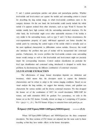 25
V and J contain parenchyma patches and pleura and parenchyma patches. Whether
level-nodule and level-context can capture the nodule and surrounding context is crucial
for describing the lung nodule image, in which level-nodule contributes more to the
category decision. On the one hand, the level-nodule could exactly include the whole
nodule if it appears isolated from other structures, such as type Wand P, because the
nodules usually have high contrast with the surrounding anatomical structures. On the
other hand, the level-nodule might cover other undesirable structures if the nodule is
very similar to the surrounding tissues, such as type V and J. In these circumstances, the
over-segmentation property of quick shift-based approach can better describe the
nodule patch by extracting the central region of the nodule which is normally used as
the most significant characteristic to differentiate various nodules. However, this would
also introduce the problem that part of nodule will be incorporated into contextual
patches. Furthermore, the reverse problem that level-nodule contains some surrounding
tissues would emerge as well so that level-nodule and level-context might not precisely
depict the corresponding structures. Context analysis classification (in particular the
level type identification and contextual voting, introduced) is designed to tackle these
problems by discriminating the different combination of contextual structures.
3.5.2 FEATURE EXTRACTION
The effectiveness of image feature description depends on: distinction and
invariance, which means that, the descriptor needs to capture the distinctive
characteristics and be robust to adapt to the various imaging conditions. Based on our
visual analysis the lung nodules, we suggest that intensity, texture, and gradient can
characterize the various nodules and the diverse contextual structures. We thus designed
the feature set of the combination of SIFT for overall description, MR8+LBP for
texture, and multi orientation HOG for gradient. For convenience, we refer to this
feature set as the FS3 feature. Formally, denote an image as I comprising of O patches
PA = {pao|o =1,...,O }. The FS3 feature fs3(pao) is extracted from each patch pao,as:
fs3(pao)={SIFT(pao),MR8+LBP(pao),MHOG(pao)} --------- (3.1)
Where SIFT(pao),MR8+LBP(pao) and MHOG(pao)}are the three component
descriptors. The three sections of FS3 feature are adjusted into the same scale by linear
rescaling so that they have similar effects on the feature description.
 