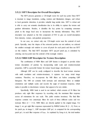 26
3.5.2.1 SIFT Descriptor for Overall Description
The SIFT process generates a 128-length vector for each key point. Since SIFT
is invariant to image translation, scaling, rotation and illumination changes, and robust
to local geometric distortion, it provides valuable lung nodule data. SIFT is robust and
is able to carry out semantic classification due to its ability to capture the texture and
gradient information. Besides, it identifies the key points by computing extremum
pixels in the image local area to incorporate the intensity information. Thus, SIFT
descriptor was adopted as the first component of FS3 to give an overall description
from intensity, texture, and gradient perspectives.
In our case, we extract only one 128-length vector near the centroid of each
patch. Specially, since the shapes of the extracted patches are not uniform, we selected
the smallest rectangle sub window to cover all pixels for each patch and then ran SIFT
on this window. The final SIFT descriptor SIFT (pao)of patch pao is calculated by
selecting one key point near the centroid of the rectangle window.
3.5.2.2 MR8+LBP Descriptor for Texture Description
The combination of MR8 filters and LBP feature is designed to provide richer
texture description of patches by incorporating multi scale and rotation-invariant
properties. LBP is a powerful feature for texture based image classification.
Although LBP can be easily configured to describe the local texture structure
with multi resolution and rotation-invariance, it captures too many trivial image
variations. Therefore, we in-corporate the MR filters set before computing LBP
histogram. The MR set contains both isotropic and anisotropic filters at multiple
orientations and multiple scales and records the angle of maximum response, which
makes it possible to discriminate textures that appear to be very similar.
Specifically, MR8 bank is used in our method, which consists of 38 filters but
produces only eight filter responses by recording only the maximum filter response
across all orientations for one scale. This yields rotation invariance. The final filter
response contains two anisotropic filters for each of three different scales and two
isotropic filters (2 × 3+2). MR8 filters are directly applied to the original image. For
image I, we get eight filter responses represented by IMR8(f )where f∈ [1 , 8] .Next, as
for patch pao in image I , LBP descriptor LBP pa’o is computed for the corresponding
patch pa’o in each filter response of IMR8. As explained by Song et al., the total number
 