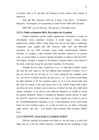 27
of possible values is 36, and hence the histogram of each response patch contains 36
dimensions.
With eight filter responses, patch pao in image I thus gives8 × 36-dimension
histograms. All histograms are concatenated to obtain the final MR8+LBP descriptor
MR8+LBP ( pao) for Patch pao. This generates a 288-length vector.
3.5.2.3 Multi orientation HOG Descriptor for Gradient
Gradient distribution provides helpful supplementary in-formation to texture for
discriminating various anatomical structures in nodule images. Among various
gradient-based methods, HOG is being widely used and can also improve performance
considerably when coupled with LBP. However, unlike SIFT and MR8+LBP
descriptors, the raw HOG descriptor cannot handle rotation-invariant problems.
Therefore, we designed a multi orientation HOG descriptor inspired by our previous
work to provide further an advanced gradient description in addition to that from SIFT.
The designed descriptor is adaptive to the locations of patches relative to the centroid of
the nodule, rather than having the same initial orientation for all patches.
Assuming that the center of patch pao is cpao, we built eight coordinate systems
that share the same origin cpao but have different initial orientations (0 degree). Two of
them are shown with (x0, y0) and (x1, y1). Contra rotating the first coordinate system
(i.e., (x0, y0)) by 45 degree generates the next one (i.e., (x1, y1)). Instead of predefining
the initial orientation of the first coordinate system, we set it as the direction (blue dash
line) from the centroid of the patch (green area) to the centroid of lung nodule (yellow
area).Next, for each coordinate system, patch pao is divided into nine cells, within which
gradient orientations of the pixels in nine undirected histograms are counted to encode
the gradient distribution. Instead of adopting the histogram statistics directly, we apply
the UOCTTI variant from Felsenszwalb et al. which computes the L1norm of each of
the L2normalizedundirected histograms to get a four-dimensional (4-D) texture-energy
feature for each coordinate system. As a result, for patch pao, we obtain a 288-length
(eight systems× nine cells × 4-D features) multi orientation HOG descriptor MHOG
(pao).
3.5.3 CONTEXT ANALYSIS CLASSIFICATION
With the concentric level partition and feature set, the next stage is to label each
image with one of the four nodule categories. Considering that the morphology of lung
 