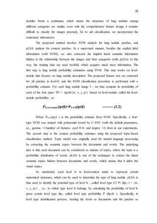 28
nodules forms a continuum, which means the structures of lung nodules among
different categories are similar, even with the comprehensive feature design, it remains
difficult to classify the images precisely. So to aid classification, we incorporated the
contextual information.
The proposed method involves SVM analysis for lung nodule patches, and
pLSA analysis for context patches. In a supervised manner, besides the explicit label
information (with SVM), we also extracted the implicit latent semantic information
hidden in the relationship between the images and their categories (with pLSA). In this
way, the training data are used twofold, which acquires much more information. The
first step is lung nodule probability estimation using SVM. This step works on level-
nodule that focuses on lung nodule description. The proposed feature sets are extracted
for all patches in level-0, and the SVM classification procedure is performed with a
probability estimate. For each lung nodule image I , we thus compute its probability of
each of the four types TP = {tpt|t∈{w, v, j, p}} based on level-nodule, called the level-
nodule probability, as:
Plevel-nodule(tpt|I)=PSVM(tpt|I) --------- (3.2)
Where Psvm(tpt|I ) is the probability estimate from SVM. Specifically, a four-
type SVM was trained with polynomial kernel by C-SVC (with the default parameters,
i.e., gamma =1/number of features, coef 0=0, and degree =3) from in our experiments.
The second step is the context probability estimates using the proposed topic-based
classification method. Topic model was originally used for natural language processing
by extracting the semantic topics between the documents and words. The underlying
idea is that each document can be considered as mixture of topics, where the topic is a
probability distribution of words. pLSA is one of the techniques to extract the latent
semantic topics hidden between documents and words, which means that it infers the
visual topics.
As mentioned, each level lv in level-context tends to represent certain
anatomical structures, which can be used to determine the type of lung nodule. pLSA is
thus used to identify the potential type of level lv , called level type LT P={ltpt: t = {w,
v, j, p}} , i.e., to which type level lv belongs, by calculating the probability of level lv
given certain level type ltpt, called level type probability P (ltpt|lv ). Specifically, in
level type identification process, treating the levels as documents and the patches as
 