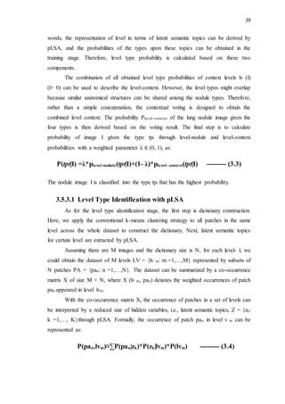29
words, the representation of level in terms of latent semantic topics can be derived by
pLSA, and the probabilities of the types upon these topics can be obtained in the
training stage. Therefore, level type probability is calculated based on these two
components.
The combination of all obtained level type probabilities of context levels lv (l)
(l> 0) can be used to describe the level-context. However, the level types might overlap
because similar anatomical structures can be shared among the nodule types. Therefore,
rather than a simple concatenation, the contextual voting is designed to obtain the
combined level context. The probability Plevel−context of the lung nodule image given the
four types is then derived based on the voting result. The final step is to calculate
probability of image I given the type tpt through level-nodule and level-context
probabilities with a weighted parameter λ ∈ (0, 1), as:
P(tpt|I) =λ*plevel-nodule(tpt|I)+(1- λ)*plevel- context(tpt|I) --------- (3.3)
The nodule image I is classified into the type tpt that has the highest probability.
3.5.3.1 Level Type Identification with pLSA
As for the level type identification stage, the first step is dictionary construction.
Here, we apply the conventional k-means clustering strategy to all patches in the same
level across the whole dataset to construct the dictionary. Next, latent semantic topics
for certain level are extracted by pLSA.
Assuming there are M images and the dictionary size is N, for each level- l, we
could obtain the dataset of M levels LV = {lv m: m =1,…,M} represented by subsets of
N patches PA = {pan: n =1,…,N}. The dataset can be summarized by a co-occurrence
matrix X of size M × N, where X (lv m, pan) denotes the weighted occurrences of patch
pan appeared in level lvm.
With the co-occurrence matrix X, the occurrence of patches in a set of levels can
be interpreted by a reduced size of hidden variables, i.e., latent semantic topics, Z = {zk:
k =1,…, K}through pLSA. Formally, the occurrence of patch pan in level v m can be
represented as:
P(pan,lvm)≈∑P(pan|zk)*P(zk|lvm)*P(lvm) --------- (3.4)
 