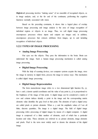 3
High-level processing involves “making sense” of an ensemble of recognized objects, as
in image analysis, and, at the far end of the continuum, performing the cognitive
functions normally associated with vision.
Based on the preceding comments, it shows that a logical place of overlap
between image processing and image analysis is the area of image recognition of
individual regions or objects in an image. Thus, we call digital image processing
encompasses processes whose inputs and outputs are images and, in addition,
encompasses processes that extracts attributes from images, up to and including
recognition of individual objects.
1.2.1 TYPES OF IMAGE PROCESSING
 Analog Image Processing
Our eyes see the objects. They pass the information to the brain. Brain can
understand the image. Such a human image processing mechanism is called analog
image processing.
 Digital Image Processing
With the help of scanning devices, our computer systems acquire the image, store
the image in memory in digital form, process the image in various ways .This mechanism
is called digital image processing.
 Digital Image Representation
The form monochrome image refers to a two dimensional light function f(x, y),
here x and y denote spatial coordinates and the value of any point (x, y) is proportional to
the brightness of the image of that point. A digital image can be considered a matrix of
row and column indices identify a point in the image and the corresponding matrix
elements value identifies the gray level at that point. The elements of such a digital array
are called pixels or picture elements. When x, y and the amplitude values of f are all
finite, discrete quantities, The image is a digital image. The field of digital image
processing refers processing of digital images by means of a digital computer. A digital
image is composed of a finite number of elements, each of which has a particular
location and value. These elements are referred to as picture elements, image elements
and pixels. Pixel is the term most widely used to denote the elements of the digital
image.
 