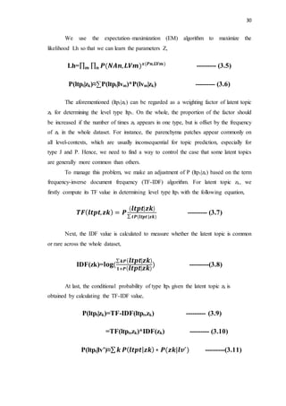 30
We use the expectation–maximization (EM) algorithm to maximize the
likelihood Lh so that we can learn the parameters Z,
Lh=∏ ∏ 𝑷(𝑵𝑨𝒏, 𝑳𝑽𝒎) 𝒙(𝑷𝒏,𝑳𝑽𝒎)
𝒏𝒎 --------- (3.5)
P(ltpt|zk)≈∑P(ltpt|lvm)*P(lvm|zk) --------- (3.6)
The aforementioned (ltpt|zk) can be regarded as a weighting factor of latent topic
zk for determining the level type ltpt. On the whole, the proportion of the factor should
be increased if the number of times zk appears in one type, but is offset by the frequency
of zk in the whole dataset. For instance, the parenchyma patches appear commonly on
all level-contexts, which are usually inconsequential for topic prediction, especially for
type J and P. Hence, we need to find a way to control the case that some latent topics
are generally more common than others.
To manage this problem, we make an adjustment of P (ltpt|zk) based on the term
frequency-inverse document frequency (TF-IDF) algorithm. For latent topic zk, we
firstly compute its TF value in determining level type ltpt with the following equation,
𝑻𝑭( 𝒍𝒕𝒑𝒕, 𝒛𝒌) = 𝑷
( 𝒍𝒕𝒑𝒕| 𝒛𝒌)
∑ 𝒕𝑷(𝒍𝒕𝒑𝒕|𝒛𝒌)
--------- (3.7)
Next, the IDF value is calculated to measure whether the latent topic is common
or rare across the whole dataset,
IDF(zk)=𝐥𝐨𝐠⁡(
∑ 𝒌𝑷( 𝒍𝒕𝒑𝒕| 𝒛𝒌)
𝟏+𝑷( 𝒍𝒕𝒑𝒕| 𝒛𝒌)
) ---------(3.8)
At last, the conditional probability of type ltpt given the latent topic zk is
obtained by calculating the TF-IDF value,
P(ltpt|zk)=TF-IDF(ltpt,zk) --------- (3.9)
=TF(ltpt,zk)*IDF(zk) --------- (3.10)
P(ltpt|lv’)≈∑ 𝒌 𝑷(𝒍𝒕𝒑𝒕| 𝒛𝒌) ∗ 𝑷(𝒛𝒌|𝒍𝒗′
) ---------(3.11)
 