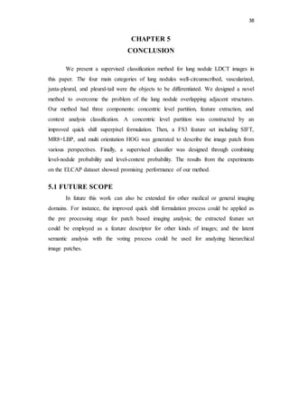 38
CHAPTER 5
CONCLUSION
We present a supervised classification method for lung nodule LDCT images in
this paper. The four main categories of lung nodules well-circumscribed, vascularized,
juxta-pleural, and pleural-tail were the objects to be differentiated. We designed a novel
method to overcome the problem of the lung nodule overlapping adjacent structures.
Our method had three components: concentric level partition, feature extraction, and
context analysis classification. A concentric level partition was constructed by an
improved quick shift superpixel formulation. Then, a FS3 feature set including SIFT,
MR8+LBP, and multi orientation HOG was generated to describe the image patch from
various perspectives. Finally, a supervised classifier was designed through combining
level-nodule probability and level-context probability. The results from the experiments
on the ELCAP dataset showed promising performance of our method.
5.1 FUTURE SCOPE
In future this work can also be extended for other medical or general imaging
domains. For instance, the improved quick shift formulation process could be applied as
the pre processing stage for patch based imaging analysis; the extracted feature set
could be employed as a feature descriptor for other kinds of images; and the latent
semantic analysis with the voting process could be used for analyzing hierarchical
image patches.
 