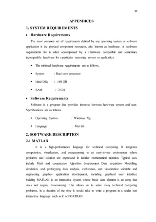 39
APPENDICES
1. SYSTEM REQUIREMENTS
 Hardware Requirements
The most common set of requirements defined by any operating system or software
application is the physical component resources, also known as hardware. A hardware
requirements list is often accompanied by a Hardware compatible and sometimes
incompatible hardware for a particular operating system or application.
 The minimal hardware requirements are as follows,
 System : Dual core processor
 Hard Disk : 160 GB
 RAM : 2 GB
 Software Requirements
Software is a program that provides interacts between hardware system and user.
Specifications are as follows
 Operating System : Windows Xp,
 Language : Mat lab
2. SOFTWARE DESCRIPTION
2.1 MATLAB
It is a high-performance language for technical computing. It integrates
computation, visualization, and programming in an easy-to-use environment where
problems and solution are expressed in familiar mathematical notation. Typical uses
include Math and computation Algorithm development Data acquisition Modelling,
simulation, and prototyping data analysis, exploration, and visualization scientific and
engineering graphics application development, including graphical user interface
building MATLAB is an interactive system whose basic data element is an array that
does not require dimensioning. This allows us to solve many technical computing
problems, in a fraction of the time it would take to write a program in a scalar non
interactive language such as C or FORTRAN.
 