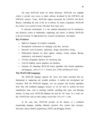 40
The name MATLAB stands for matrix laboratory. MATLAB was originally
written to provide easy access to matrix software developed by the LINPACK and
EISPACK projects. Today, MATLAB engines incorporate the LAPACK and BLAS
libraries, embedding the state of the art in software for matrix computation. MATLAB
has evolved over a period of years with input from many users.
In university environments, it is the standard instructional tool for introductory
and advanced courses in mathematics, engineering, and science. In industry, MATLAB
is the tool of choice for high-productivity research, development, and analysis.
Key Features
 High-level language for technical computing
 Development environment for managing code, files, and data
 Interactive tools for iterative exploration, design, and problem solving
 Mathematical functions for linear algebra, statistics, Fourier analysis, filtering,
optimization, and numerical integration
 2-D and 3-D graphics functions for visualizing data
 Tools for building custom graphical user interfaces
 Functions for integrating MATLAB based algorithms with external applications
and languages, such as C, C++, Fortran, Java, COM, and Microsoft Excel
The MATLAB Language
The MATLAB language supports the vector and matrix operations that are
fundamental to engineering and scientific problems. It enables fast development and
execution. With the MATLAB language, you can program and develop algorithms
faster than with traditional languages because we do not need to perform low-level
administrative tasks, such as declaring variables, specifying data types, and allocating
memory. In many cases, MATLAB eliminates the need for ‘for’ loops. As a result, one
line of MATLAB code can often replace several lines of C or C++ code.
At the same time, MATLAB provides all the features of a traditional
programming language, including arithmetic operators, flow control, data structures,
data types, object-oriented programming (OOP), and debugging features.
 