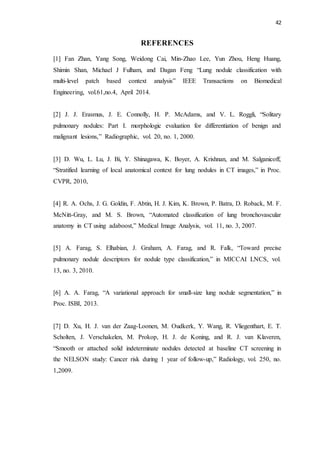 42
REFERENCES
[1] Fan Zhan, Yang Song, Weidong Cai, Min-Zhao Lee, Yun Zhou, Heng Huang,
Shimin Shan, Michael J Fulham, and Dagan Feng “Lung nodule classification with
multi-level patch based context analysis” IEEE Transactions on Biomedical
Engineering, vol.61,no.4, April 2014.
[2] J. J. Erasmus, J. E. Connolly, H. P. McAdams, and V. L. Roggli, “Solitary
pulmonary nodules: Part I. morphologic evaluation for differentiation of benign and
malignant lesions,” Radiographic, vol. 20, no. 1, 2000.
[3] D. Wu, L. Lu, J. Bi, Y. Shinagawa, K. Boyer, A. Krishnan, and M. Salganicoff,
“Stratified learning of local anatomical context for lung nodules in CT images,” in Proc.
CVPR, 2010,
[4] R. A. Ochs, J. G. Goldin, F. Abtin, H. J. Kim, K. Brown, P. Batra, D. Roback, M. F.
McNitt-Gray, and M. S. Brown, “Automated classification of lung bronchovascular
anatomy in CT using adaboost,” Medical Image Analysis, vol. 11, no. 3, 2007.
[5] A. Farag, S. Elhabian, J. Graham, A. Farag, and R. Falk, “Toward precise
pulmonary nodule descriptors for nodule type classification,” in MICCAI LNCS, vol.
13, no. 3, 2010.
[6] A. A. Farag, “A variational approach for small-size lung nodule segmentation,” in
Proc. ISBI, 2013.
[7] D. Xu, H. J. van der Zaag-Loonen, M. Oudkerk, Y. Wang, R. Vliegenthart, E. T.
Scholten, J. Verschakelen, M. Prokop, H. J. de Koning, and R. J. van Klaveren,
“Smooth or attached solid indeterminate nodules detected at baseline CT screening in
the NELSON study: Cancer risk during 1 year of follow-up,” Radiology, vol. 250, no.
1,2009.
 