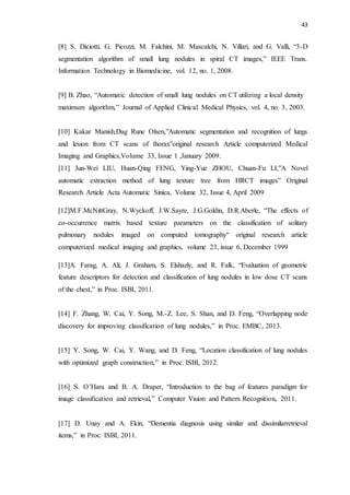 43
[8] S. Diciotti, G. Picozzi, M. Falchini, M. Mascalchi, N. Villari, and G. Valli, “3-D
segmentation algorithm of small lung nodules in spiral CT images,” IEEE Trans.
Information Technology in Biomedicine, vol. 12, no. 1, 2008.
[9] B. Zhao, “Automatic detection of small lung nodules on CT utilizing a local density
maximum algorithm,” Journal of Applied Clinical Medical Physics, vol. 4, no. 3, 2003.
[10] Kakar Manish,Dag Rune Olsen,”Automatic segmentation and recognition of lungs
and lesion from CT scans of thorax”original research Article computerized Medical
Imaging and Graphics,Volume 33, Issue 1 ,January 2009.
[11] Jun-Wei LIU, Huan-Qing FENG, Ying-Yue ZHOU, Chuan-Fu LI,”A Novel
automatic extraction method of lung texture tree from HRCT images” Original
Research Article Acta Automatic Sinica, Volume 32, Issue 4, April 2009
[12]M.F.McNittGray, N.Wyckoff, J.W.Sayre, J.G.Goldin, D.R.Aberle, “The effects of
co-occurrence matrix based texture parameters on the classification of solitary
pulmonary nodules imaged on computed tomography“ original research article
computerized medical imaging and graphics, volume 23, issue 6, December 1999
[13]A. Farag, A. Ali, J. Graham, S. Elshazly, and R. Falk, “Evaluation of geometric
feature descriptors for detection and classification of lung nodules in low dose CT scans
of the chest,” in Proc. ISBI, 2011.
[14] F. Zhang, W. Cai, Y. Song, M.-Z. Lee, S. Shan, and D. Feng, “Overlapping node
discovery for improving classification of lung nodules,” in Proc. EMBC, 2013.
[15] Y. Song, W. Cai, Y. Wang, and D. Feng, “Location classification of lung nodules
with optimized graph construction,” in Proc. ISBI, 2012.
[16] S. O’Hara and B. A. Draper, “Introduction to the bag of features paradigm for
image classification and retrieval,” Computer Vision and Pattern Recognition, 2011.
[17] D. Unay and A. Ekin, “Dementia diagnosis using similar and dissimilarretrieval
items,” in Proc. ISBI, 2011.
 