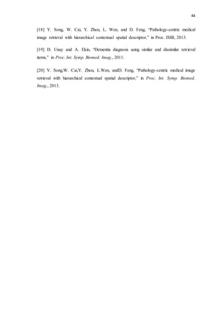44
[18] Y. Song, W. Cai, Y. Zhou, L. Wen, and D. Feng, “Pathology-centric medical
image retrieval with hierarchical contextual spatial descriptor,” in Proc. ISBI, 2013.
[19] D. Unay and A. Ekin, “Dementia diagnosis using similar and dissimilar retrieval
items,” in Proc. Int. Symp. Biomed. Imag., 2011.
[20] Y. Song,W. Cai,Y. Zhou, L.Wen, andD. Feng, “Pathology-centric medical image
retrieval with hierarchical contextual spatial descriptor,” in Proc. Int. Symp. Biomed.
Imag., 2013.
 