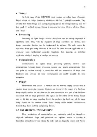 6
 Storage
An 8-bit image of size 1024*1024 pixels requires one million bytes of storage.
Digital storage for image processing applications falls into 3 principle categories. They
are (1) short term storage used during processing (2) on line storage relatively used for
fast recall (3) archival storage. Storage is measured in bytes, Kbytes, Mbytes, Gbytes
and TBytes.
 Processing
Processing of digital images involves procedures that are usually expressed in
algorithmic form. Thus, with the exception of image acquisition and display, most
images processing function can be implemented in software. The only reason for
specialized image processing hardware is the need for speed in some application or to
overcome some fundamental computer limitations. For example, an important
application of digital imaging is low-light microscopy.
 Communication
Communication in digital image processing primarily involves local
communication between image processing systems and remote communication from
one point to another typically in connection with the transmission of image data.
Hardware and software for local communication are readily available for most
computers.
 Display
Monochrome and colour TV monitors are the principle display devices used in
modern image processing systems. Monitors are driven by the output of a hardware
image display module the backplane of the host computer or as a part of the hardware
associated with an image processor. The signals and the output of the display module
can be fed into an image recording device that produces the hard copy of the image
being viewed on the monitor screen. Other display media include random-access
Cathode Ray Tubes (CRTs), and printing devices.
1.5 BIO MEDICAL ENGINEERING
Three applications of nanotechnology are particularly suited to biomedicine:
diagnostic techniques, drugs, and prostheses and implants. Interest is booming in
biomedical applications for use outside the body, such as diagnostic sensors and “labon-
 