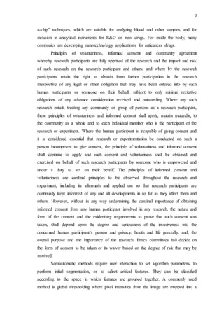 7
a-chip” techniques, which are suitable for analyzing blood and other samples, and for
inclusion in analytical instruments for R&D on new drugs. For inside the body, many
companies are developing nanotechnology applications for anticancer drugs.
Principles of voluntariness, informed consent and community agreement
whereby research participants are fully apprised of the research and the impact and risk
of such research on the research participant and others; and where by the research
participants retain the right to abstain from further participation in the research
irrespective of any legal or other obligation that may have been entered into by such
human participants or someone on their behalf, subject to only minimal recitative
obligations of any advance consideration received and outstanding. Where any such
research entails treating any community or group of persons as a research participant,
these principles of voluntariness and informed consent shall apply, mutatis mutandis, to
the community as a whole and to each individual member who is the participant of the
research or experiment. Where the human participant is incapable of giving consent and
it is considered essential that research or experimentation be conducted on such a
person incompetent to give consent, the principle of voluntariness and informed consent
shall continue to apply and such consent and voluntariness shall be obtained and
exercised on behalf of such research participants by someone who is empowered and
under a duty to act on their behalf. The principles of informed consent and
voluntariness are cardinal principles to be observed throughout the research and
experiment, including its aftermath and applied use so that research participants are
continually kept informed of any and all developments in so far as they affect them and
others. However, without in any way undermining the cardinal importance of obtaining
informed consent from any human participant involved in any research, the nature and
form of the consent and the evidentiary requirements to prove that such consent was
taken, shall depend upon the degree and seriousness of the invasiveness into the
concerned human participant’s person and privacy, health and life generally, and, the
overall purpose and the importance of the research. Ethics committees hall decide on
the form of consent to be taken or its waiver based on the degree of risk that may be
involved.
Semiautomatic methods require user interaction to set algorithm parameters, to
perform initial segmentation, or to select critical features. They can be classified
according to the space in which features are grouped together. A commonly used
method is global thresholding where pixel intensities from the image are mapped into a
 