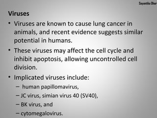 Sayantika Dhar


Viruses
• Viruses are known to cause lung cancer in 
  animals, and recent evidence suggests similar 
  potential in humans.
• These viruses may affect the cell cycle and 
  inhibit apoptosis, allowing uncontrolled cell 
  division.
• Implicated viruses include:
  –  human papillomavirus, 
  – JC virus, simian virus 40 (SV40), 
  – BK virus, and 
  – cytomegalovirus. 
 