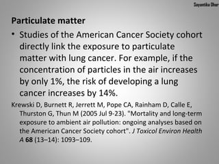 Sayantika Dhar


Particulate matter
• Studies of the American Cancer Society cohort 
  directly link the exposure to particulate 
  matter with lung cancer. For example, if the 
  concentration of particles in the air increases 
  by only 1%, the risk of developing a lung 
  cancer increases by 14%.
Krewski D, Burnett R, Jerrett M, Pope CA, Rainham D, Calle E, 
   Thurston G, Thun M (2005 Jul 9-23). "Mortality and long-term 
   exposure to ambient air pollution: ongoing analyses based on 
   the American Cancer Society cohort". J Toxicol Environ Health
   A 68 (13–14): 1093–109.
 