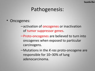 Sayantika Dhar


               Pathogenesis:
• Oncogenes:
       – activation of oncogenes or inactivation 
         of tumor suppressor genes.
       – Proto-oncogenes are believed to turn into 
         oncogenes when exposed to particular 
         carcinogens.
       – Mutations in the K-ras proto-oncogene are 
         responsible for 10–30% of lung 
         adenocarcinoma.
 