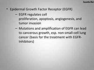 Sayantika Dhar


• Epidermal Growth Factor Receptor (EGFR)
     – EGFR regulates cell 
       proliferation, apoptosis, angiogenesis, and 
       tumor invasion 
     – Mutations and amplification of EGFR can lead 
       to cancerous growth, esp. non-small-cell lung 
       cancer (basis for the treatment with EGFR-
       Inhibitors)
 
